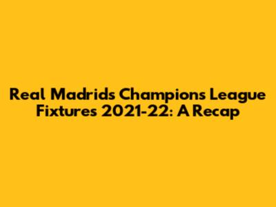 Real Madrid's Champions League Fixtures 2021-22: A Recap