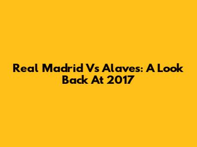 Real Madrid Vs Alaves: A Look Back At 2017