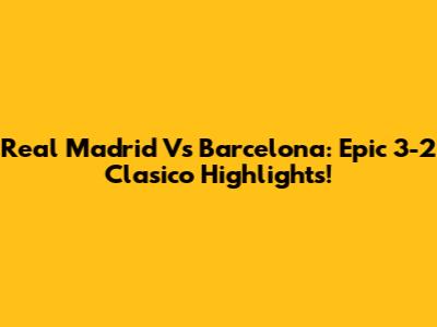 Real Madrid Vs Barcelona: Epic 3-2 Clasico Highlights!