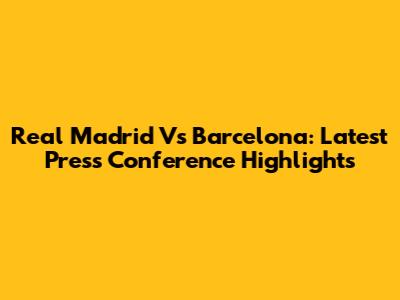 Real Madrid Vs Barcelona: Latest Press Conference Highlights