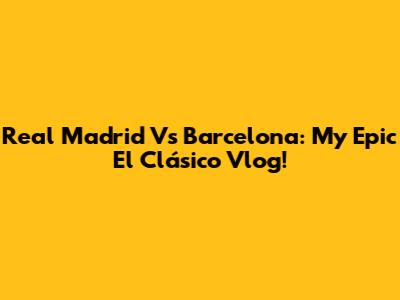 Real Madrid Vs Barcelona: My Epic El Clásico Vlog!