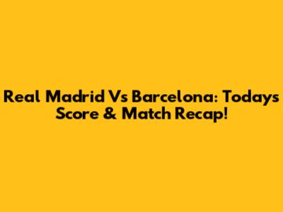 Real Madrid Vs Barcelona: Today's Score & Match Recap!