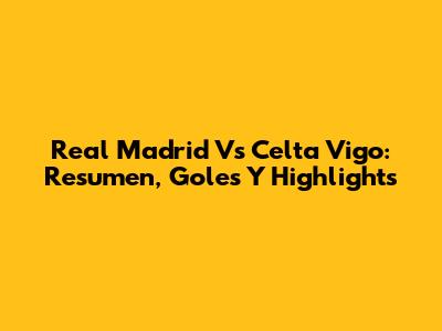 Real Madrid Vs Celta Vigo: Resumen, Goles Y Highlights