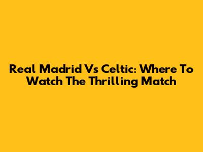 Real Madrid Vs Celtic: Where To Watch The Thrilling Match