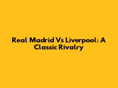 Real Madrid Vs Liverpool: A Classic Rivalry