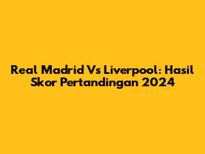 Real Madrid Vs Liverpool: Hasil Skor Pertandingan 2024