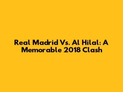 Real Madrid Vs. Al Hilal: A Memorable 2018 Clash