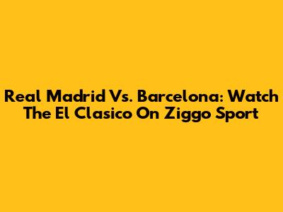 Real Madrid Vs. Barcelona: Watch The El Clasico On Ziggo Sport