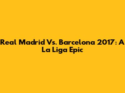 Real Madrid Vs. Barcelona 2017: A La Liga Epic