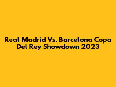 Real Madrid Vs. Barcelona Copa Del Rey Showdown 2023