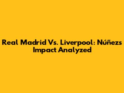 Real Madrid Vs. Liverpool: Núñez's Impact Analyzed