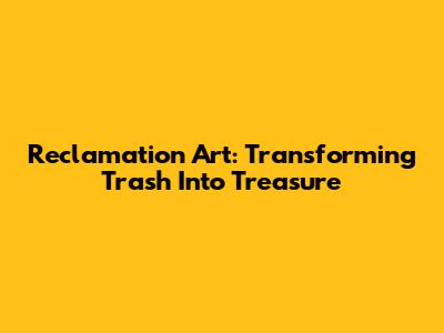 Reclamation Art: Transforming Trash Into Treasure