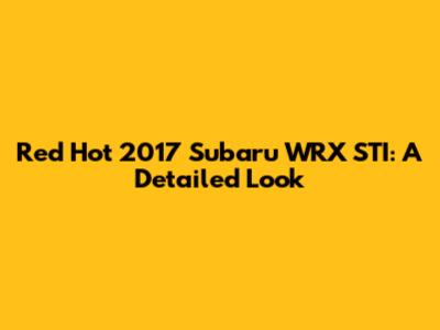 Red Hot 2017 Subaru WRX STI: A Detailed Look