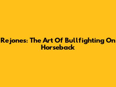 Rejones: The Art Of Bullfighting On Horseback