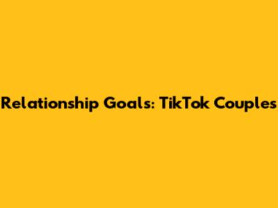 Relationship Goals: TikTok Couples