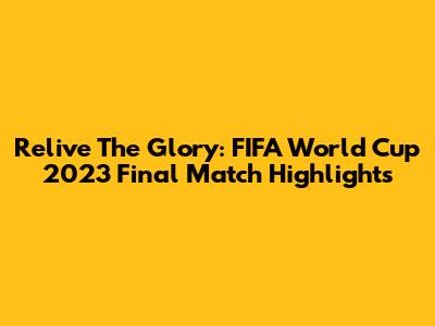 Relive The Glory: FIFA World Cup 2023 Final Match Highlights