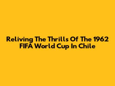 Reliving The Thrills Of The 1962 FIFA World Cup In Chile
