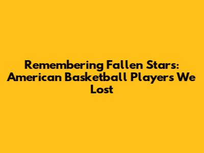 Remembering Fallen Stars: American Basketball Players We Lost