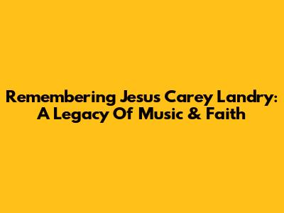 Remembering Jesus Carey Landry: A Legacy Of Music & Faith