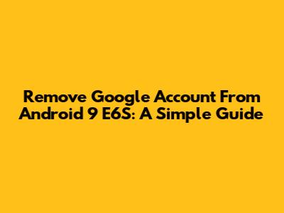 Remove Google Account From Android 9 E6S: A Simple Guide