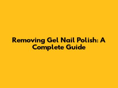 Removing Gel Nail Polish: A Complete Guide