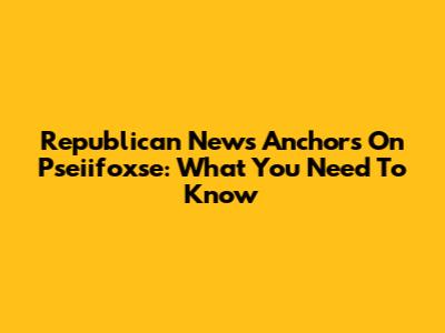 Republican News Anchors On Pseiifoxse: What You Need To Know