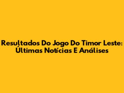 Resultados Do Jogo Do Timor Leste: Últimas Notícias E Análises