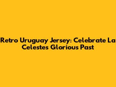 Retro Uruguay Jersey: Celebrate La Celeste's Glorious Past