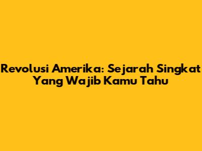 Revolusi Amerika: Sejarah Singkat Yang Wajib Kamu Tahu