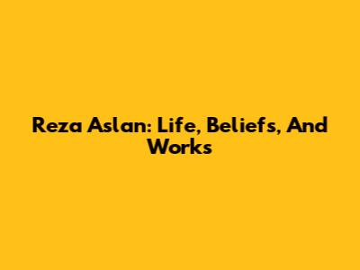 Reza Aslan: Life, Beliefs, And Works