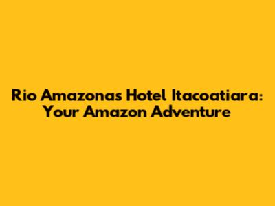 Rio Amazonas Hotel Itacoatiara: Your Amazon Adventure