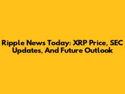 Ripple News Today: XRP Price, SEC Updates, And Future Outlook