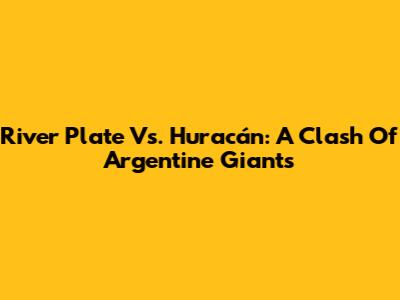 River Plate Vs. Huracán: A Clash Of Argentine Giants