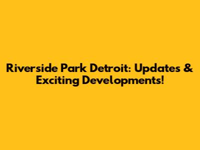 Riverside Park Detroit: Updates & Exciting Developments!