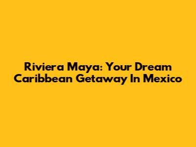 Riviera Maya: Your Dream Caribbean Getaway In Mexico
