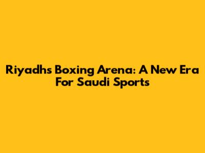 Riyadh's Boxing Arena: A New Era For Saudi Sports