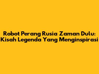 Robot Perang Rusia Zaman Dulu: Kisah Legenda Yang Menginspirasi