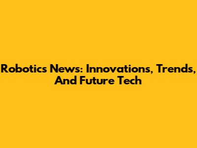 Robotics News: Innovations, Trends, And Future Tech