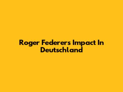 Roger Federer's Impact In Deutschland