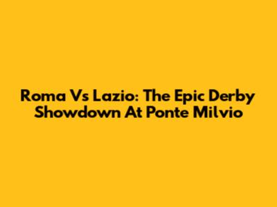 Roma Vs Lazio: The Epic Derby Showdown At Ponte Milvio