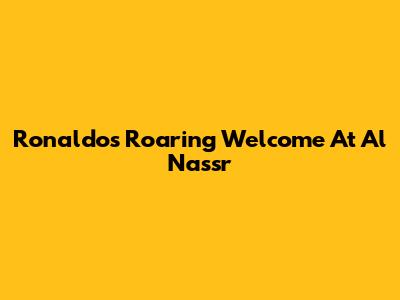 Ronaldo's Roaring Welcome At Al Nassr