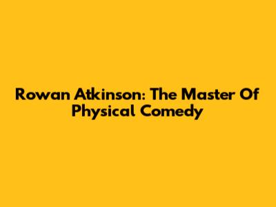 Rowan Atkinson: The Master Of Physical Comedy