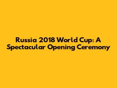 Russia 2018 World Cup: A Spectacular Opening Ceremony