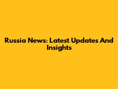 Russia News: Latest Updates And Insights