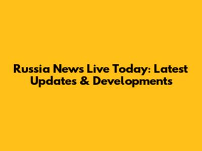 Russia News Live Today: Latest Updates & Developments