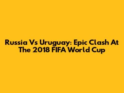 Russia Vs Uruguay: Epic Clash At The 2018 FIFA World Cup