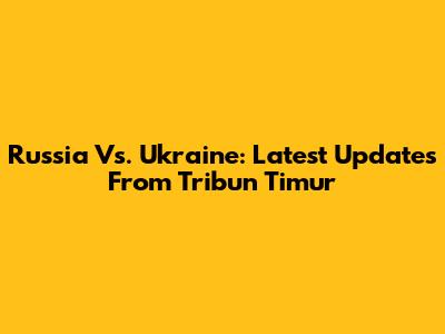 Russia Vs. Ukraine: Latest Updates From Tribun Timur