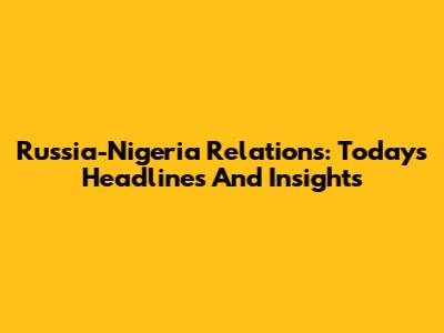 Russia-Nigeria Relations: Today's Headlines And Insights