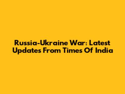 Russia-Ukraine War: Latest Updates From Times Of India