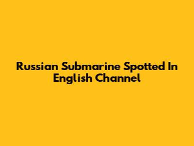 Russian Submarine Spotted In English Channel